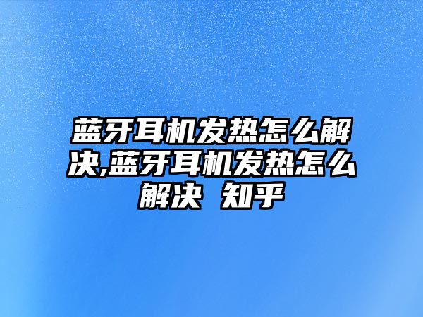 藍牙耳機發(fā)熱怎么解決,藍牙耳機發(fā)熱怎么解決 知乎