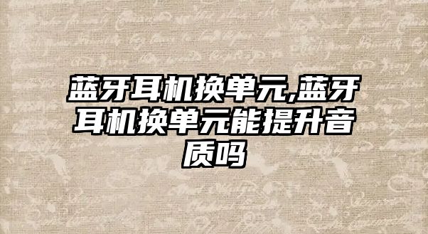 藍牙耳機換單元,藍牙耳機換單元能提升音質(zhì)嗎