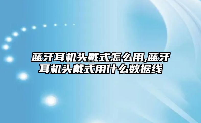 藍牙耳機頭戴式怎么用,藍牙耳機頭戴式用什么數(shù)據(jù)線