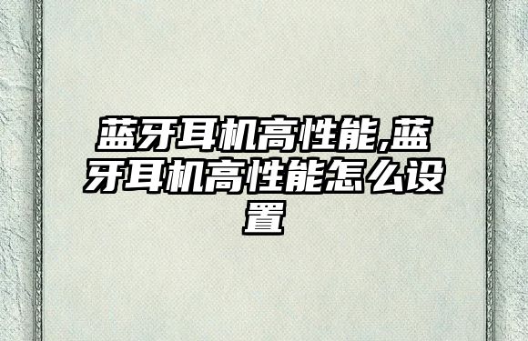 藍牙耳機高性能,藍牙耳機高性能怎么設置