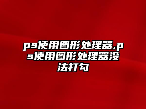 ps使用圖形處理器,ps使用圖形處理器沒法打勾